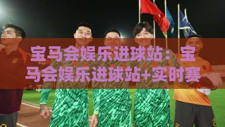 宝马会娱乐进球站：宝马会娱乐进球站+实时赛况聚合与数据看点的沉浸式体验【宝马会娱乐进球站】-今晚靠谱最火博球站上盘地址两球半社区排行信号