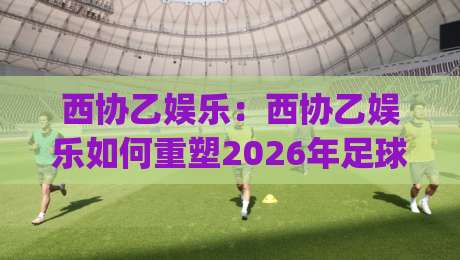 西协乙娱乐：西协乙娱乐如何重塑2026年足球内容消费新习惯？(西协乙娱乐)-网上热门下球网交流攻略排名回放无广告全场录像