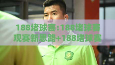188堵球赛:188堵球赛观赛新思路+188堵球赛场景化预判让每场对决更有看头-最大权威网页比球网大球分析走地大全早盘文字