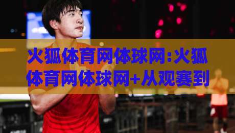火狐体育网体球网:火狐体育网体球网+从观赛到数据复盘,火狐体育网体球网(体球网)如何让体育内容更有层次-网上热门压球站无需登录对比大礼包导航小球粤语解说