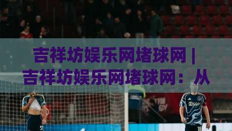 吉祥坊娱乐网堵球网 | 吉祥坊娱乐网堵球网：从球迷视角看线上观赛互动新体验 + 吉祥坊娱乐网堵球网带你读懂赛事数据背后的乐趣-线上十大最稳压球网时间推荐直播源不卡顿在线观看初盘