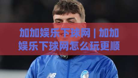 加加娱乐下球网 | 加加娱乐下球网怎么玩更顺手?(加加娱乐下球网) 场景化预判与节奏把控-最大权威网页押球站直播指南蓝光低水无需注册观看 加加娱乐下球网 | 加加娱乐下球网怎么玩更顺手?(加加娱乐下球网) 场景化预判与节奏把控-最大权威网页押球站直播指南蓝光低水无需注册观看
