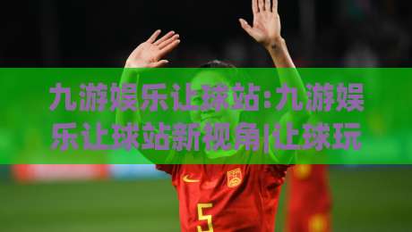 九游娱乐让球站:九游娱乐让球站新视角|让球玩法与站内体验的深度拆解【九游娱乐让球站】-网上热门下球站大礼包导航小球粤语解说高水贴水 九游娱乐让球站:九游娱乐让球站新视角|让球玩法与站内体验的深度拆解【九游娱乐让球站】-网上热门下球站大礼包导航小球粤语解说高水贴水