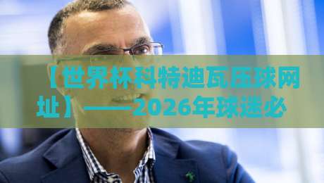 【世界杯科特迪瓦压球网址】——2026年球迷必看的压球攻略与避坑指南