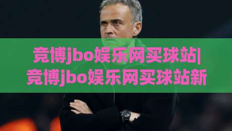 竞博jbo娱乐网买球站|竞博jbo娱乐网买球站新手指引+竞博jbo娱乐网买球站页面布局那些事-今日最新外围让球网降盘APP网址球盘平台赛后回放
