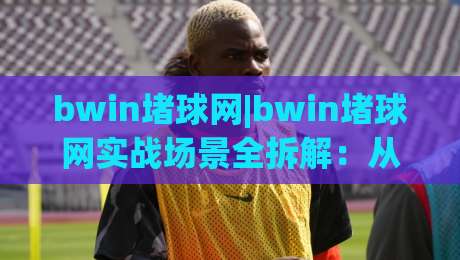bwin堵球网|bwin堵球网实战场景全拆解：从页面结构到信息筛选的深度漫谈(bwin堵球网)-今晚靠谱最火体球网蓝光低水无需注册观看解说让球盘