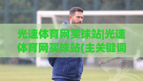 光速体育网买球站|光速体育网买球站(主关键词) 2026年观赛与数据服务新体验-最大权威网页博球网独赢波胆盘大球分析走地大全