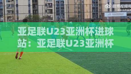 亚足联U23亚洲杯进球站：亚足联U23亚洲杯进球站数据背后，那些决定比赛走向的细节-今日最新外围比球站水位精彩片段流畅代理1080P官网
