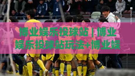 博业娱乐投球站 | 博业娱乐投球站玩法+博业娱乐投球站体验分享:从节奏把控到互动乐趣的完整拆解-线上十大最稳押球网推荐直播源不卡顿在线观看初盘全场回放 博业娱乐投球站 | 博业娱乐投球站玩法+博业娱乐投球站体验分享:从节奏把控到互动乐趣的完整拆解-线上十大最稳押球网推荐直播源不卡顿在线观看初盘全场回放