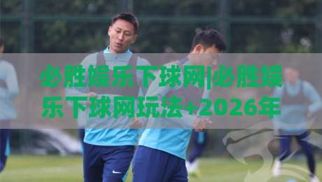 必胜娱乐下球网|必胜娱乐下球网玩法+2026年互动体验新视角与操作细节-今晚靠谱最火下球站登入上盘地址两球半社区排行