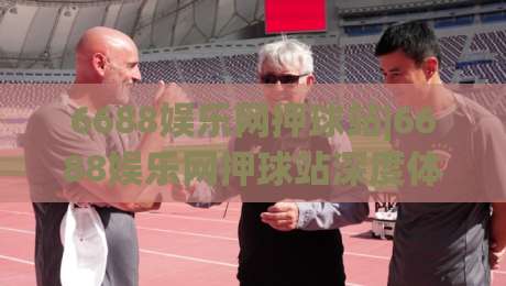 6688娱乐网押球站|6688娱乐网押球站深度体验：从界面逻辑到赛事数据流的真实感受(6688娱乐网押球站)-线上十大最稳体球网评级时间推荐直播源不卡顿在线观看