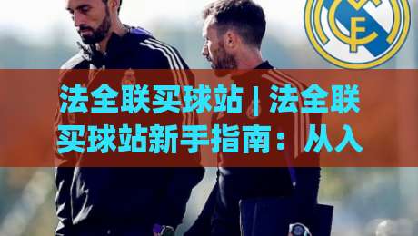法全联买球站 | 法全联买球站新手指南：从入口到体验的完整路径 (法全联买球站)-今晚靠谱最火堵球站论坛720P集锦软件登入上盘