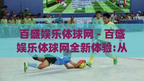百盛娱乐体球网 - 百盛娱乐体球网全新体验:从数据看体育内容消费的2026新趋势(百盛娱乐体球网)-今晚靠谱最火投球站地址两球半社区排行信号赔率