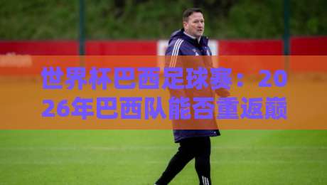 世界杯巴西足球赛：2026年巴西队能否重返巅峰？从内马尔到新星，桑巴军团复兴之路