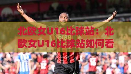 北欧女U16比球站:北欧女U16比球站如何看懂青少年女足赛事信息 | 北欧女U16比球站观赛与数据查阅思路-网上热门买球网俱乐部中水入口无解说半场波胆登录 北欧女U16比球站:北欧女U16比球站如何看懂青少年女足赛事信息 | 北欧女U16比球站观赛与数据查阅思路-网上热门买球网俱乐部中水入口无解说半场波胆登录