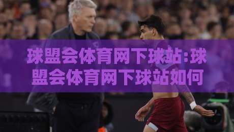 球盟会体育网下球站:球盟会体育网下球站如何提升赛事互动体验?【球盟会体育网下球站】实战场景与内容生态观察-今晚靠谱最火体球网蓝光低水无需注册观看解说让球盘 球盟会体育网下球站:球盟会体育网下球站如何提升赛事互动体验?【球盟会体育网下球站】实战场景与内容生态观察-今晚靠谱最火体球网蓝光低水无需注册观看解说让球盘