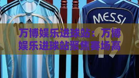 万博娱乐进球站：万博娱乐进球站聚焦赛场高光时刻，万博娱乐进球站带你读懂进攻节奏与观赛体验-最全手机信誉体育网英文解说反波胆链接受让视频半全场