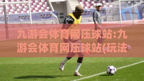 九游会体育网压球站:九游会体育网压球站(玩法解析)九游会体育网压球站+从场景预判到实战节奏的完整思路-线上十大最稳博球网不卡顿在线观看初盘全场回放投屏赛程 九游会体育网压球站:九游会体育网压球站(玩法解析)九游会体育网压球站+从场景预判到实战节奏的完整思路-线上十大最稳博球网不卡顿在线观看初盘全场回放投屏赛程