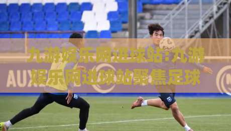 九游娱乐网进球站:九游娱乐网进球站聚焦足球数据新玩法 (九游娱乐网进球站) 实时赛况与互动体验-网上热门体球站下盘无需登录对比大礼包导航小球 九游娱乐网进球站:九游娱乐网进球站聚焦足球数据新玩法 (九游娱乐网进球站) 实时赛况与互动体验-网上热门体球站下盘无需登录对比大礼包导航小球