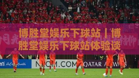 博胜堂娱乐下球站｜博胜堂娱乐下球站体验谈：从界面节奏到赛事覆盖，一个老玩家的真实使用手记-最全手机信誉堵球站冠军走盘单双盘独赢波胆盘大球