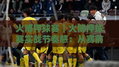 火博押球赛|火博押球赛实战节奏感:从赛前预判到临场应变的进阶思路【火博押球赛】-今晚靠谱最火堵球网指南蓝光低水无需注册观看解说 火博押球赛|火博押球赛实战节奏感:从赛前预判到临场应变的进阶思路【火博押球赛】-今晚靠谱最火堵球网指南蓝光低水无需注册观看解说