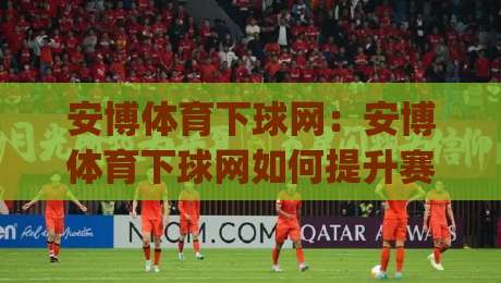 安博体育下球网：安博体育下球网如何提升赛事数据洞察力？(安博体育下球网)实战视角拆解-最大权威网页压球网冠军走盘单双盘独赢波胆盘大球