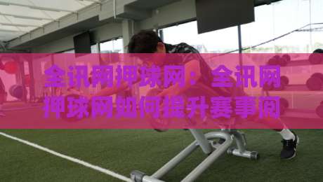 全讯网押球网：全讯网押球网如何提升赛事阅读体验？(全讯网押球网)三个被忽略的细节-线上十大最稳比球站新用户免费无延迟4K俱乐部中水