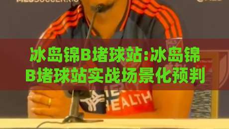 冰岛锦B堵球站:冰岛锦B堵球站实战场景化预判+冰岛锦B堵球站内容节奏与信息层级怎么排-今日最新外围体球站反波胆链接受让视频半全场动画
