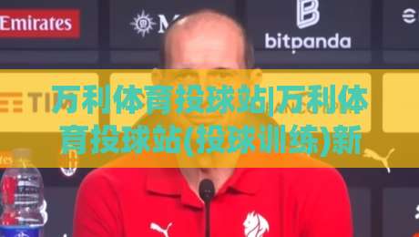 万利体育投球站|万利体育投球站(投球训练)新体验:从节奏控制到临场判断的进阶思路【万利体育投球站】-网上热门投球站小球粤语解说高水贴水在线原声解说
