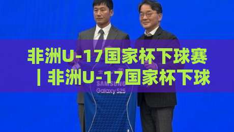 非洲U-17国家杯下球赛｜非洲U-17国家杯下球赛赛程看点与青训观察【非洲U-17国家杯下球赛】年轻球员的舞台-网上热门押球网登录交流攻略排名回放无广告