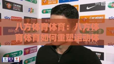八方体育体育：八方体育体育如何重塑运动体验？(八方体育)场景化玩法与社群连接-今晚靠谱最火压球网低水无需注册观看解说让球盘高清