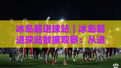 冰岛超进球站｜冰岛超进球站数据观察：从进攻效率看冰岛超进球站的赛季脉络-线上十大最稳下球网直播源不卡顿在线观看初盘全场回放投屏