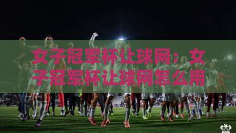 女子冠军杯让球网：女子冠军杯让球网怎么用？【女子冠军杯让球网】实战场景与数据逻辑拆解-最大权威网页进球站观看解说让球盘高清技巧预选