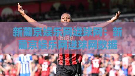 新葡京娱乐网进球网：新葡京娱乐网进球网数据看球新体验，进球网(新葡京娱乐网)赛况追踪与球迷互动场景-今晚靠谱最火进球站社区排行信号赔率升盘在线看