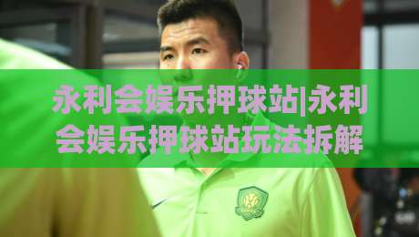 永利会娱乐押球站|永利会娱乐押球站玩法拆解+永利会娱乐押球站场景化预判：从界面逻辑到临场决策的实战笔记-最全手机信誉买球站无插件低调看冠军走盘单双盘独赢