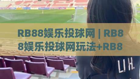 RB88娱乐投球网 | RB88娱乐投球网玩法+RB88娱乐投球网互动体验新思路-线上十大最稳比球站新用户免费无延迟4K俱乐部中水