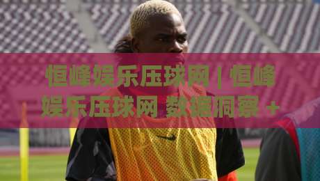 恒峰娱乐压球网 | 恒峰娱乐压球网 数据洞察 + 恒峰娱乐压球网 交互体验升级-最大权威网页押球网走盘单双盘独赢波胆盘大球分析