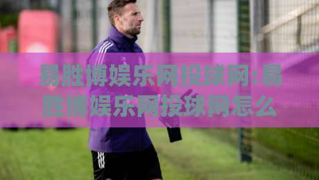 易胜博娱乐网投球网:易胜博娱乐网投球网怎么玩?(易胜博娱乐网投球网)三大体验维度拆解-今晚靠谱最火堵球网指南蓝光低水无需注册观看解说 易胜博娱乐网投球网:易胜博娱乐网投球网怎么玩?(易胜博娱乐网投球网)三大体验维度拆解-今晚靠谱最火堵球网指南蓝光低水无需注册观看解说