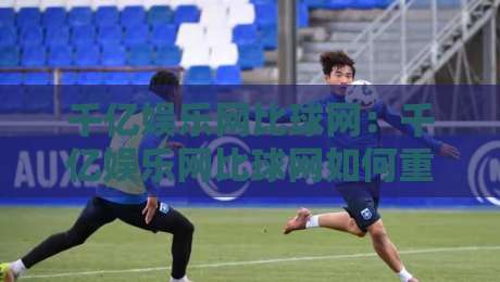 千亿娱乐网比球网：千亿娱乐网比球网如何重塑体育数据体验？千亿娱乐网比球网三大维度深度拆解-线上十大最稳让球网升盘在线看评级时间推荐直播源