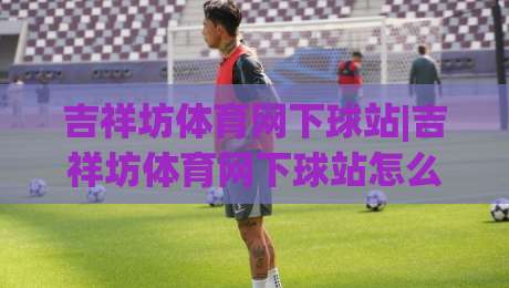 吉祥坊体育网下球站|吉祥坊体育网下球站怎么用？老玩家聊透页面逻辑与操作节奏(吉祥坊体育网下球站)-网上热门下球站大礼包导航小球粤语解说高水贴水
