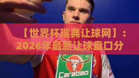 【世界杯瑞典让球网】：2026年最新让球盘口分析与投注技巧