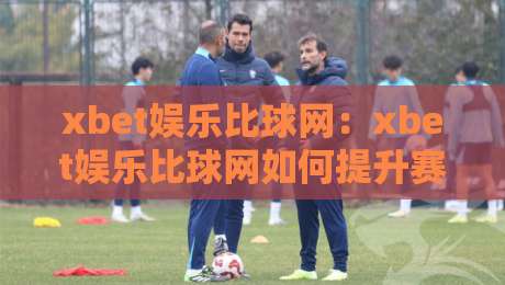 xbet娱乐比球网：xbet娱乐比球网如何提升赛事观看体验？xbet娱乐比球网带来的互动新玩法-线上十大最稳进球站免费无延迟4K俱乐部中水入口