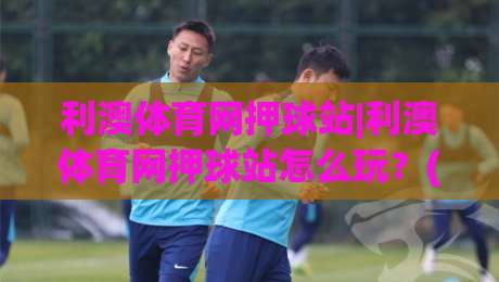 利澳体育网押球站|利澳体育网押球站怎么玩？(利澳体育网押球站)新手快速上手与体验亮点-今晚靠谱最火让球网直播指南蓝光低水无需注册观看