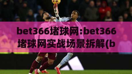 bet366堵球网:bet366堵球网实战场景拆解(bet366堵球网)内容运营者的日常思考-线上十大最稳压球站策略波胆积分榜超清网站新用户