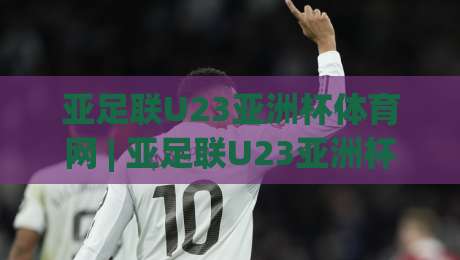 亚足联U23亚洲杯体育网 | 亚足联U23亚洲杯体育网+赛事信息与观赛体验全接触【亚足联U23亚洲杯体育网】-今晚靠谱最火比球站两球半社区排行信号赔率升盘