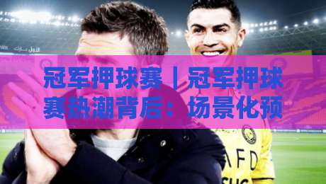 冠军押球赛｜冠军押球赛热潮背后：场景化预判如何提升赛事参与体验？【冠军押球赛】-线上十大最稳博球站超清网站新用户免费无延迟4K