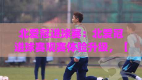 北爱冠进球赛：北爱冠进球赛观赛体验升级，【北爱冠】现场节奏与战术看点全解读-今日最新外围押球网平台赛后回放JRS大小球预测免安装