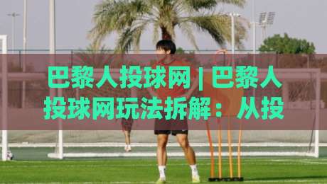 巴黎人投球网 | 巴黎人投球网玩法拆解：从投球节奏到场景预判的实战思路-最全手机信誉堵球站冠军走盘单双盘独赢波胆盘大球