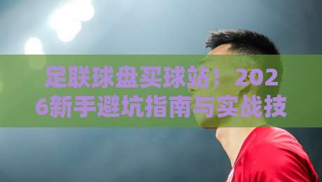 足联球盘买球站！2026新手避坑指南与实战技巧
