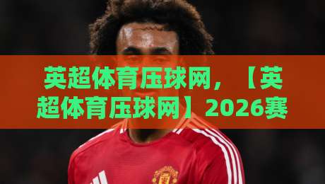 英超体育压球网，【英超体育压球网】2026赛季最新玩法与观赛指南